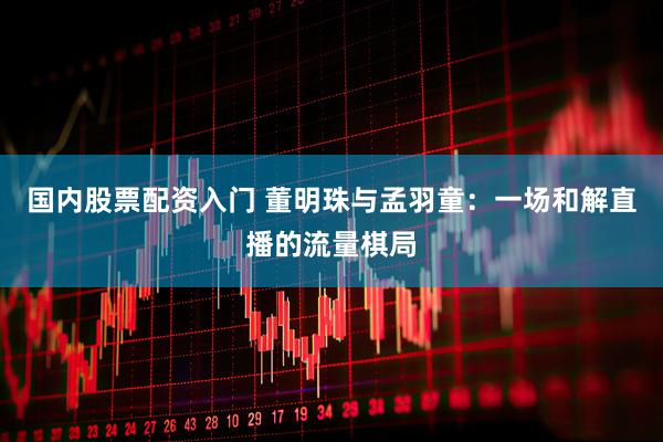 国内股票配资入门 董明珠与孟羽童：一场和解直播的流量棋局