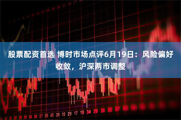 股票配资首选 博时市场点评6月19日：风险偏好收敛，沪深两市调整