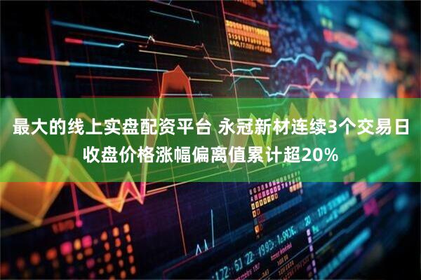 最大的线上实盘配资平台 永冠新材连续3个交易日收盘价格涨幅偏离值累计超20%