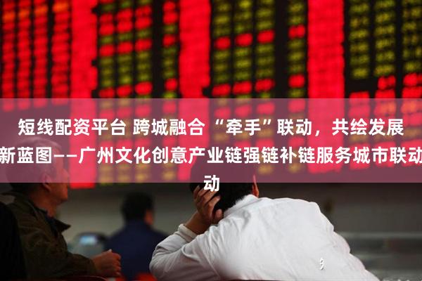 短线配资平台 跨城融合 “牵手”联动，共绘发展新蓝图——广州文化创意产业链强链补链服务城市联动