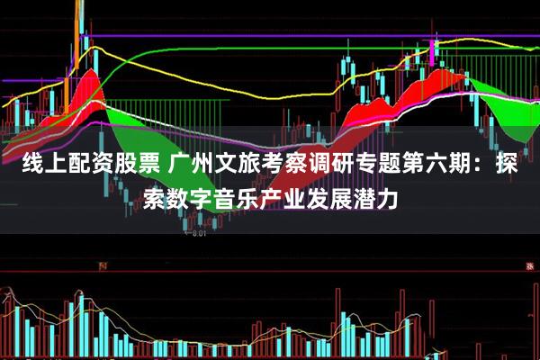 线上配资股票 广州文旅考察调研专题第六期：探索数字音乐产业发展潜力