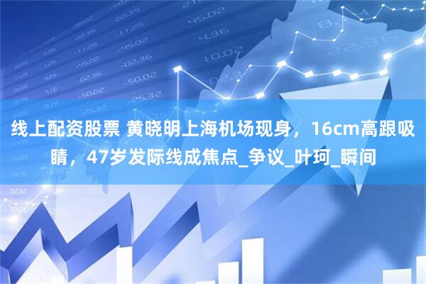 线上配资股票 黄晓明上海机场现身，16cm高跟吸睛，47岁发际线成焦点_争议_叶珂_瞬间