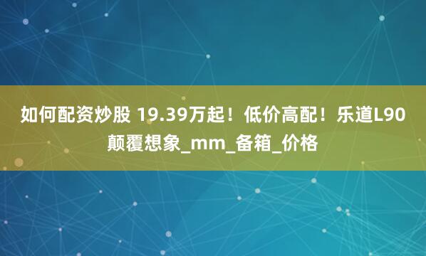 如何配资炒股 19.39万起！低价高配！乐道L90颠覆想象_mm_备箱_价格