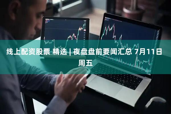线上配资股票 精选 | 夜盘盘前要闻汇总 7月11日 周五