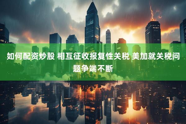 如何配资炒股 相互征收报复性关税 美加就关税问题争端不断