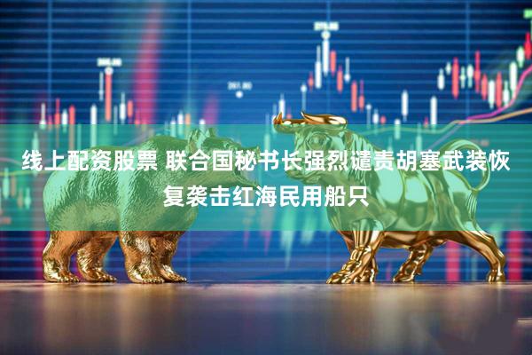 线上配资股票 联合国秘书长强烈谴责胡塞武装恢复袭击红海民用船只