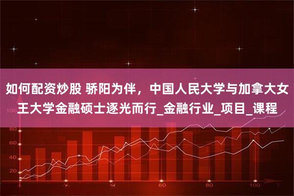 如何配资炒股 骄阳为伴，中国人民大学与加拿大女王大学金融硕士逐光而行_金融行业_项目_课程