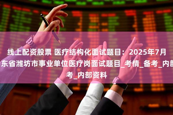 线上配资股票 医疗结构化面试题目：2025年7月8日山东省潍坊市事业单位医疗岗面试题目_考情_备考_内部资料
