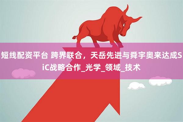 短线配资平台 跨界联合，天岳先进与舜宇奥来达成SiC战略合作_光学_领域_技术