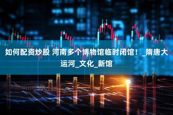 如何配资炒股 河南多个博物馆临时闭馆！_隋唐大运河_文化_新馆