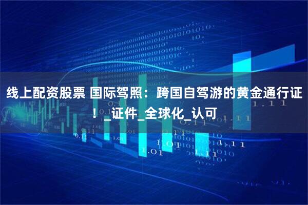 线上配资股票 国际驾照：跨国自驾游的黄金通行证！_证件_全球化_认可