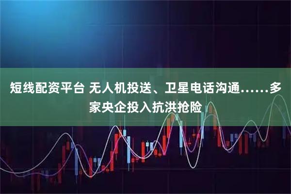 短线配资平台 无人机投送、卫星电话沟通……多家央企投入抗洪抢险