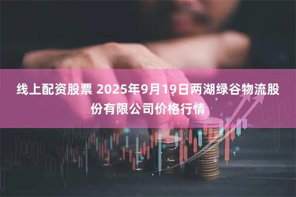 线上配资股票 2025年9月19日两湖绿谷物流股份有限公司价格行情