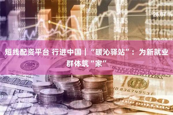 短线配资平台 行进中国｜“暖沁驿站”：为新就业群体筑“家”