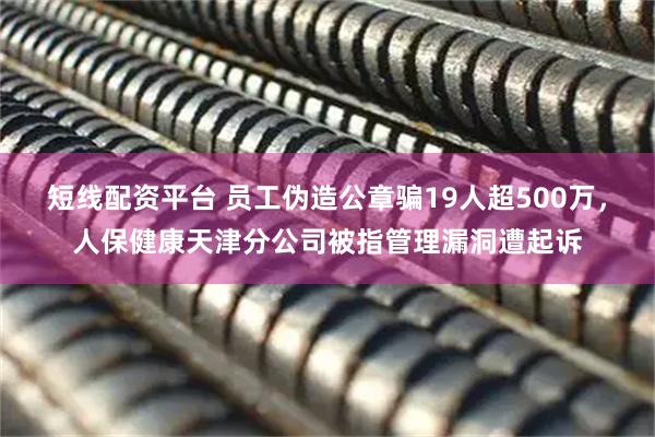 短线配资平台 员工伪造公章骗19人超500万，人保健康天津分公司被指管理漏洞遭起诉
