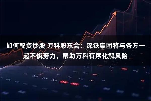 如何配资炒股 万科股东会：深铁集团将与各方一起不懈努力，帮助万科有序化解风险
