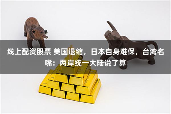 线上配资股票 美国退缩，日本自身难保，台湾名嘴：两岸统一大陆说了算