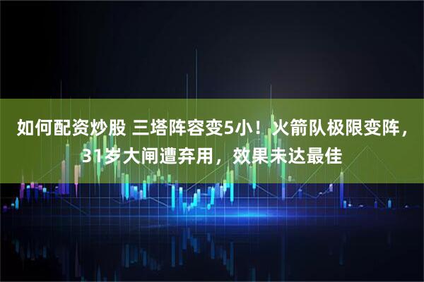 如何配资炒股 三塔阵容变5小！火箭队极限变阵，31岁大闸遭弃用，效果未达最佳