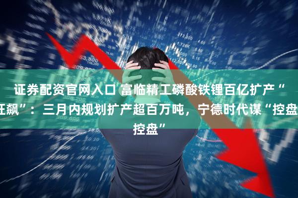 证券配资官网入口 富临精工磷酸铁锂百亿扩产“狂飙”：三月内规划扩产超百万吨，宁德时代谋“控盘”